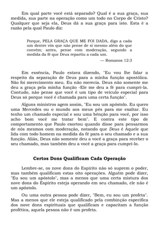 Em qual parte você está separado? Qual é a sua graça, sua
medida, sua parte na operação como um todo no Corpo de Cristo?
Qualquer que seja ela, Deus dá a sua graça para isto. Esta é a
razão pela qual Paulo diz:
Porque, PELA GRAÇA QUE ME FOI DADA, digo a cada
um dentre vós que não pense de si mesmo além do que
convém; antes, pense com moderação, segundo a
medida da fé que Deus repartiu a cada um.
— Romanos 12:3
Em essência, Paulo estava dizendo, "Eu vou lhe falar a
respeito da separação de Deus para a minha função apostólica.
Não foi merecimento meu. Eu não merecia. Deus não somente me
deu a graça pela minha função -Ele me deu a fé para cumpri-la.
Contudo, não pense que você é um tipo de veículo especial para
Deus só porque você é chamada para uma certa função".
Alguns ministros agem assim, "Eu sou um apóstolo. Eu quero
uma Mercedes ou o mundo aos meus pés para me exaltar. Eu
tenho um chamado especial e sou uma bênção para você, por isso
acho bom você me tratar bem". E contra este tipo de
comportamento que Paulo exortou quando disse para pensarmos
de nós mesmos com moderação, notando que Deus é Aquele que
lida com todo homem na medida da fé para o seu chamado e a sua
função. Aliás, Deus não somente deu a você a graça para receber o
seu chamado, mas também deu a você a graça para cumpri-lo.
Certos Dons Qualificam Cada Operação
Lembre-se, os nove dons do Espírito não só suprem o poder,
mas também qualificam estas oito operações. Alguém pode dizer,
"Eu sou um apóstolo", mas a menos que uma certa mistura dos
nove dons do Espírito esteja operando em seu chamado, ele não é
um apóstolo.
Ou uma outra pessoa pode dizer, "Bem, eu sou um profeta".
Mas a menos que ele esteja qualificado pela combinção específica
dos nove dons espirituais que qualificam e capacitam a função
profética, aquela pessoa não é um profeta.
 