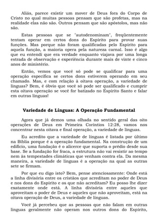 Aliás, parece existir um mover de Deus fora do Corpo de
Cristo no qual muitas pessoas pensam que são profetas, mas na
realidade elas não são. Outros pensam que são apóstolos, mas não
são.
Estas pessoas que se "autodenominam", freqüentemente
tentam operar em certos dons do Espírito para provar suas
funções. Mas porque não foram qualificadas pelo Espírito para
aquela função, a maioria opera pela natureza carnal. Isso é algo
que eu entendi que era verdade enquanto viajava por uma longa
estrada de observação e experiência durante mais de vinte e cinco
anos de ministério.
Então, vemos que você só pode se qualificar para uma
operação específica se certos dons estiverem operando em seu
chamado. Mas, e com relação à oitava operação, a variedade de
línguas? Bem, é óbvio que você só pode ser qualificado e cumprir
esta oitava operação se você for batizado no Espírito Santo e falar
em outras línguas!
Variedade de Línguas: A Operação Fundamental
Agora que já demos uma olhada no sentido geral das oito
operações de Deus em Primeira Coríntios 12:28, vamos nos
concentrar nesta oitava e final operação, a variedade de línguas.
Eu acredito que a variedade de línguas é listada por último
na Bíblia porque é a operação fundamental. Na construção de um
edifício, uma fundação é o alicerce que suporta o prédio desde sua
base. Se a fundação for fraca, a estrutura não vai resistir ao tempo
nem às tempestades climáticas que venham contra ela. Da mesma
maneira, a variedade de línguas é a operação na qual as outras
sete se firmam.
Por que eu digo isto? Bem, pense atenciosamente: Onde está
a linha divisória entre os cristãos que acreditam no poder de Deus
e nos dons do Espírito e os que não acreditam? Eu posso lhe dizer
exatamente onde está. A linha divisória entre aqueles que
aproveitam o poder de Deus e aqueles que não aproveitam, está na
oitava operação de Deus, a variedade de línguas.
Você já percebeu que as pessoas que não falam em outras
línguas geralmente não operam nos outros dons do Espírito,
 