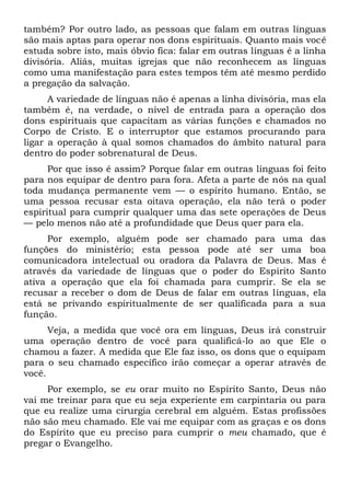 também? Por outro lado, as pessoas que falam em outras línguas
são mais aptas para operar nos dons espirituais. Quanto mais você
estuda sobre isto, mais óbvio fica: falar em outras línguas é a linha
divisória. Aliás, muitas igrejas que não reconhecem as línguas
como uma manifestação para estes tempos têm até mesmo perdido
a pregação da salvação.
A variedade de línguas não é apenas a linha divisória, mas ela
também é, na verdade, o nível de entrada para a operação dos
dons espirituais que capacitam as várias funções e chamados no
Corpo de Cristo. E o interruptor que estamos procurando para
ligar a operação à qual somos chamados do âmbito natural para
dentro do poder sobrenatural de Deus.
Por que isso é assim? Porque falar em outras línguas foi feito
para nos equipar de dentro para fora. Afeta a parte de nós na qual
toda mudança permanente vem — o espírito humano. Então, se
uma pessoa recusar esta oitava operação, ela não terá o poder
espiritual para cumprir qualquer uma das sete operações de Deus
— pelo menos não até a profundidade que Deus quer para ela.
Por exemplo, alguém pode ser chamado para uma das
funções do ministério; esta pessoa pode até ser uma boa
comunicadora intelectual ou oradora da Palavra de Deus. Mas é
através da variedade de línguas que o poder do Espírito Santo
ativa a operação que ela foi chamada para cumprir. Se ela se
recusar a receber o dom de Deus de falar em outras línguas, ela
está se privando espiritualmente de ser qualificada para a sua
função.
Veja, a medida que você ora em línguas, Deus irá construir
uma operação dentro de você para qualificá-lo ao que Ele o
chamou a fazer. A medida que Ele faz isso, os dons que o equipam
para o seu chamado específico irão começar a operar através de
você.
Por exemplo, se eu orar muito no Espírito Santo, Deus não
vai me treinar para que eu seja experiente em carpintaria ou para
que eu realize uma cirurgia cerebral em alguém. Estas profissões
não são meu chamado. Ele vai me equipar com as graças e os dons
do Espírito que eu preciso para cumprir o meu chamado, que é
pregar o Evangelho.
 