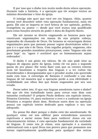 E por isso que o diabo tem muito medo desta oitava operação.
Durante toda a história, é a operação que ele sempre tentou ao
máximo desvalorizar e tirar da igreja.
O inimigo não quer que você ore em línguas. Aliás, quanto
menos você descobrir sobre esta operação fundamental, mais ele
gosta. Ele não se importa se você brinca de ser apóstolo, profeta,
evangelista ou pastor — desde que você nunca seja qualificado
para estas funções através do poder e dons do Espírito Santo.
Ele até mesmo se diverte enganando os homens para que
construam organizações em massa da sua própria cabeça,
separados do chamado de Deus. Os homens se encarregam destas
organizações para que possam passar regras doutrinárias sobre o
que é e o que não é de Deus. Com orgulho próprio, enganoso, eles
proclamam grandes mandatos presunçosos, como "línguas não são
para hoje" ou "agora é aceitável que os homossexuais sejam
ordenados".
O diabo é um gênio em táticas. Se ele não pode tirar as
línguas de alguma parte da Igreja, então ele vai para o segundo
passo do seu plano: Ele tenta fazer com que os crentes entrem
num tal fanatismo a respeito das línguas e a ter cultos tão
desordenados e desorganizados que o pecador acaba não querendo
nada com isso. A estratégia de Satanás é confundir o uso das
línguas de tal maneira que a operação perde a sua efetividade e
credibilidade aos olhos dos que foram enganados por seu uso
errado.
Pense sobre isto. O que nas línguas amedronta tanto o diabo?
Por que ele tem trabalhado tanto para cercar esse dom com
tamanha confusão? O próprio Paulo dedicou um capítulo inteiro,
Primeira Coríntios 14, para esclarecer o erro e a confusão na Igreja
Primitiva a respeito deste dom. Nenhum outro dom ou operação
possui um capítulo inteiro dedicado para explicar o seu uso
adequado.
Eu posso lhe dizer porque o diabo está tão amedrontado: Se
qualquer coisa vai nos edificar para entendermos assuntos
espirituais e saciar nossa fome para conhecer Jesus em um
relacionamento íntimo, é esta operação fundamental da variedade
de línguas. E como nós já vimos, esta operação é a maneira
sobrenatural com a qual Deus nos proveu para que possamos nos
tornar espiritualmente qualificados para qualquer das outras
 