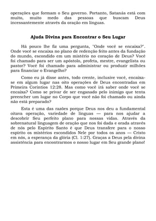 operações que formam o Seu governo. Portanto, Satanás está com
muito, muito medo das pessoas que buscam Deus
incessantemente através da oração em línguas.
Ajuda Divina para Encontrar o Seu Lugar
Há pouco lhe fiz uma pergunta, "Onde você se encaixa?".
Onde você se encaixa no plano de redenção feito antes da fundação
do mundo, escondido em um mistério no coração de Deus? Você
foi chamado para ser um apóstolo, profeta, mestre, evangelista ou
pastor? Você foi chamado para administrar ou produzir milhões
para financiar o Evangelho?
Como eu já disse antes, todo crente, inclusive você, encaixa-
se em algum lugar nas oito operações de Deus encontradas em
Primeira Coríntios 12:28. Mas como você irá saber onde você se
encaixa? Como se privar de ser enganado pelo inimigo que tenta
preencher um lugar no Corpo que você não foi chamado ou ainda
não está preparado?
Esta é uma das razões porque Deus nos deu a fundamental
oitava operação, variedade de línguas — para nos ajudar a
descobrir Seu perfeito plano para nossas vidas. Através da
sobrenatural linguagem de oração que nos foi dada e orada através
de nós pelo Espírito Santo é que Deus transfere para o nosso
espírito os mistérios escondidos Nele por todos os anos — Cristo
em nós, a esperança da glória (Cl. 1:27). Graças a Deus pela divina
assistência para encontrarmos o nosso lugar em Seu grande plano!
 