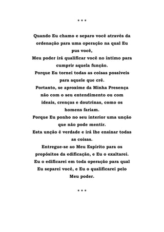 * * *
Quando Eu chamo e separo você através da
ordenação para uma operação na qual Eu
pus você,
Meu poder irá qualificar você no íntimo para
cumprir aquela função.
Porque Eu tornei todas as coisas possíveis
para aquele que crê.
Portanto, se aproxime da Minha Presença
não com o seu entendimento ou com
ideais, crenças e doutrinas, como os
homens fariam.
Porque Eu ponho no seu interior uma unção
que não pode mentir.
Esta unção é verdade e irá lhe ensinar todas
as coisas.
Entregue-se ao Meu Espírito para os
propósitos da edificação, e Eu o exaltarei.
Eu o edificarei em toda operação para qual
Eu separei você, e Eu o qualificarei pelo
Meu poder.
* * *
 