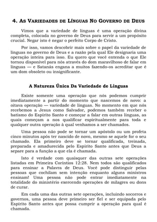 4. AS VARIEDADES DE LÍNGUAS NO GOVERNO DE DEUS
Vimos que a variedade de línguas é uma operação divina
completa, colocada no governo de Deus para servir a um propósito
crucial. Negar isto é negar o perfeito Corpo de Cristo.
Por isso, vamos descobrir mais sobre o papel da variedade de
línguas no governo de Deus e a razão pela qual Ele designaria uma
operação inteira para isso. Eu quero que você entenda o que Ele
tornou disponível para nós através do dom maravilhoso de falar em
línguas — e Satanás engana a muitos fazendo-os acreditar que é
um dom obsoleto ou insignificante.
A Natureza Única Da Variedade de Línguas
Existe somente uma operação que nós podemos cumprir
imediatamente a partir do momento que nascemos de novo: a
oitava operação — variedade de línguas. No momento em que nós
recebemos a Jesus como Salvador, podemos também receber o
batismo do Espírito Santo e começar a falar em outras línguas, as
quais começam a nos qualificar espiritualmente para toda e
qualquer outra operação à qual venhamos a ser chamados.
Uma pessoa não pode se tornar um apóstolo ou um profeta
cinco minutos após ter nascido de novo, mesmo se aquele for o seu
chamado. Ela primeiro deve se tornar qualificada, treinada,
preparada e amadurecida pelo Espírito Santo antes que Deus a
separe para a função a que ela é chamada.
Isto é verdade com quaisquer das outras sete operações
listadas em Primeira Coríntios 12:28. Nem todos são qualificados
para ensinar a Palavra de Deus. Você pode distinguir pelas
pessoas que cochilam sem intenção enquanto alguns ministros
ensinam! Uma pessoa não pode entrar imediatamente na
totalidade do ministério exercendo operações de milagres ou dons
de curar.
Em cada uma das outras sete operações, incluindo socorros e
governos, uma pessoa deve primeiro ser fiel e ser equipada pelo
Espírito Santo antes que possa cumprir a operação para qual é
chamada.
 