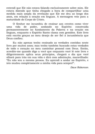 entendi que Ele não estava falando exclusivamente sobre mim. Ele
estava dizendo que tinha chegado a hora de compartilhar uma
medida mais ampla da revelação que Ele me deu ao longo dos
anos, em relação à oração em línguas. A mensagem veio para a
maturidade do Corpo de Cristo.
O Senhor me incumbiu de ensinar aos crentes como viver
uma vida de poder, andando no Espírito: construída
permanentemente no fundamento da Palavra e na oração em
línguas, enquanto o Espírito Santo clama com gemidos. Este livro
está escrito graças ao meu desejo de ser fiel à incumbência que
Deus confiou.
Eu não apenas tenho ensinado as verdades contidas neste
livro por muitos anos; mas tenho também buscado estas verdades
de todo o coração no meu caminhar pessoal com Deus. Então,
acredite-me quando digo a você que enquanto você lê este livro e
diligentemente aplica seus princípios, chegará o dia que você
olhará para trás em sua vida e dirá com admiração, maravilhado:
“Eu não sou a mesma pessoa. Eu aprendi a andar no Espírito, e
isto mudou completamente a minha vida para sempre!”.
Dave Roberson
 