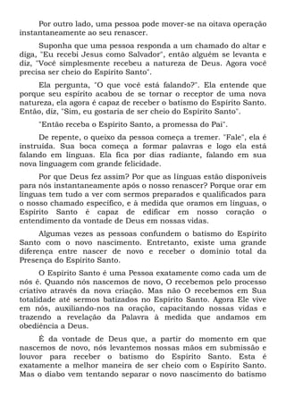 Por outro lado, uma pessoa pode mover-se na oitava operação
instantaneamente ao seu renascer.
Suponha que uma pessoa responda a um chamado do altar e
diga, "Eu recebi Jesus como Salvador", então alguém se levanta e
diz, "Você simplesmente recebeu a natureza de Deus. Agora você
precisa ser cheio do Espírito Santo".
Ela pergunta, "O que você está falando?". Ela entende que
porque seu espírito acabou de se tornar o receptor de uma nova
natureza, ela agora é capaz de receber o batismo do Espírito Santo.
Então, diz, "Sim, eu gostaria de ser cheio do Espírito Santo".
"Então receba o Espírito Santo, a promessa do Pai".
De repente, o queixo da pessoa começa a tremer. "Fale", ela é
instruída. Sua boca começa a formar palavras e logo ela está
falando em línguas. Ela fica por dias radiante, falando em sua
nova linguagem com grande felicidade.
Por que Deus fez assim? Por que as línguas estão disponíveis
para nós instantaneamente após o nosso renascer? Porque orar em
línguas tem tudo a ver com sermos preparados e qualificados para
o nosso chamado específico, e à medida que oramos em línguas, o
Espírito Santo é capaz de edificar em nosso coração o
entendimento da vontade de Deus em nossas vidas.
Algumas vezes as pessoas confundem o batismo do Espírito
Santo com o novo nascimento. Entretanto, existe uma grande
diferença entre nascer de novo e receber o domínio total da
Presença do Espírito Santo.
O Espírito Santo é uma Pessoa exatamente como cada um de
nós é. Quando nós nascemos de novo, O recebemos pelo processo
criativo através da nova criação. Mas não O recebemos em Sua
totalidade até sermos batizados no Espírito Santo. Agora Ele vive
em nós, auxiliando-nos na oração, capacitando nossas vidas e
trazendo a revelação da Palavra à medida que andamos em
obediência a Deus.
É da vontade de Deus que, a partir do momento em que
nascemos de novo, nós levantemos nossas mãos em submissão e
louvor para receber o batismo do Espírito Santo. Esta é
exatamente a melhor maneira de ser cheio com o Espírito Santo.
Mas o diabo vem tentando separar o novo nascimento do batismo
 