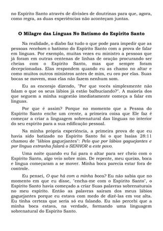 no Espírito Santo através de divisões de doutrinas para que, agora,
como regra, as duas experiências não aconteçam juntas.
O Milagre das Línguas No Batismo do Espírito Santo
Na realidade, o diabo faz tudo o que pode para impedir que as
pessoas recebam o batismo do Espírito Santo com a prova de falar
em línguas. Por exemplo, muitas vezes eu ministro a pessoas que
já foram em outras centenas de linhas de oração procurando ser
cheias com o Espírito Santo, mas que sempre foram
decepcionadas. Elas respondem quando eu as chamo no altar e
como muitos outros ministros antes de mim, eu oro por elas. Suas
bocas se movem, mas elas não fazem nenhum som.
Eu as encorajo dizendo, "Por que vocês simplesmente não
falam o que os seus lábios já estão balbuciando?". A maioria dos
que seguem a minha sugestão imediatamente começa a falar em
línguas.
Por que é assim? Porque no momento que a Pessoa do
Espírito Santo enche um crente, a primeira coisa que Ele faz é
começar a criar a linguagem sobrenatural das línguas no interior
do seu espírito para a sua edificação pessoal.
Na minha própria experiência, a primeira prova de que eu
havia sido batizado no Espírito Santo foi o que Isaías 28:11
chamou de "lábios gaguejantes": Pelo que por lábios gaguejantes e
por língua estranha falará o SENHOR a este povo.
Uma noite quando eu fui para o altar para ser cheio com o
Espírito Santo, algo veio sobre mim. De repente, meu queixo, boca
e língua começaram a se mover. Minha boca parecia estar fora de
controle.
Eu pensei, O que há com a minha boca? Eu não sabia que no
momento em que eu disse, "encha-me com o Espírito Santo", o
Espírito Santo havia começado a criar Suas palavras sobrenaturais
no meu espírito. Então as palavras saíram dos meus lábios
gaguejantes porque eu estava com medo de dizê-las em voz alta.
Eu tinha certeza que seria só eu falando. Eu não percebi que a
minha boca estava, na verdade, formando uma linguagem
sobrenatural do Espírito Santo.
 