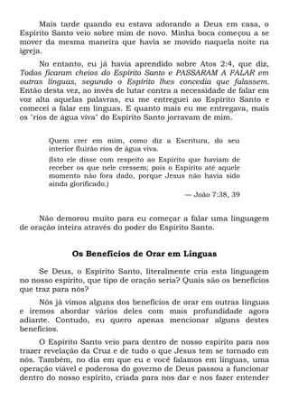 Mais tarde quando eu estava adorando a Deus em casa, o
Espírito Santo veio sobre mim de novo. Minha boca começou a se
mover da mesma maneira que havia se movido naquela noite na
igreja.
No entanto, eu já havia aprendido sobre Atos 2:4, que diz,
Todos ficaram cheios do Espírito Santo e PASSARAM A FALAR em
outras línguas, segundo o Espírito lhes concedia que falassem.
Então desta vez, ao invés de lutar contra a necessidade de falar em
voz alta aquelas palavras, eu me entreguei ao Espírito Santo e
comecei a falar em línguas. E quanto mais eu me entregava, mais
os "rios de água viva" do Espírito Santo jorravam de mim.
Quem crer em mim, como diz a Escritura, do seu
interior fluirão rios de água viva.
(Isto ele disse com respeito ao Espírito que haviam de
receber os que nele cressem; pois o Espírito até aquele
momento não fora dado, porque Jesus não havia sido
ainda glorificado.)
— João 7:38, 39
Não demorou muito para eu começar a falar uma linguagem
de oração inteira através do poder do Espírito Santo.
Os Benefícios de Orar em Línguas
Se Deus, o Espírito Santo, literalmente cria esta linguagem
no nosso espírito, que tipo de oração seria? Quais são os benefícios
que traz para nós?
Nós já vimos alguns dos benefícios de orar em outras línguas
e iremos abordar vários deles com mais profundidade agora
adiante. Contudo, eu quero apenas mencionar alguns destes
benefícios.
O Espírito Santo veio para dentro de nosso espírito para nos
trazer revelação da Cruz e de tudo o que Jesus tem se tornado em
nós. Também, no dia em que eu e você falamos em línguas, uma
operação viável e poderosa do governo de Deus passou a funcionar
dentro do nosso espírito, criada para nos dar e nos fazer entender
 