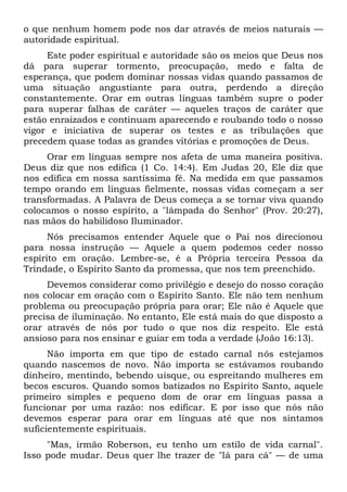 o que nenhum homem pode nos dar através de meios naturais —
autoridade espiritual.
Este poder espiritual e autoridade são os meios que Deus nos
dá para superar tormento, preocupação, medo e falta de
esperança, que podem dominar nossas vidas quando passamos de
uma situação angustiante para outra, perdendo a direção
constantemente. Orar em outras línguas também supre o poder
para superar falhas de caráter — aqueles traços de caráter que
estão enraizados e continuam aparecendo e roubando todo o nosso
vigor e iniciativa de superar os testes e as tribulações que
precedem quase todas as grandes vitórias e promoções de Deus.
Orar em línguas sempre nos afeta de uma maneira positiva.
Deus diz que nos edifica (1 Co. 14:4). Em Judas 20, Ele diz que
nos edifica em nossa santíssima fé. Na medida em que passamos
tempo orando em línguas fielmente, nossas vidas começam a ser
transformadas. A Palavra de Deus começa a se tornar viva quando
colocamos o nosso espírito, a "lâmpada do Senhor" (Prov. 20:27),
nas mãos do habilidoso Iluminador.
Nós precisamos entender Aquele que o Pai nos direcionou
para nossa instrução — Aquele a quem podemos ceder nosso
espírito em oração. Lembre-se, é a Própria terceira Pessoa da
Trindade, o Espírito Santo da promessa, que nos tem preenchido.
Devemos considerar como privilégio e desejo do nosso coração
nos colocar em oração com o Espírito Santo. Ele não tem nenhum
problema ou preocupação própria para orar; Ele não é Aquele que
precisa de iluminação. No entanto, Ele está mais do que disposto a
orar através de nós por tudo o que nos diz respeito. Ele está
ansioso para nos ensinar e guiar em toda a verdade (João 16:13).
Não importa em que tipo de estado carnal nós estejamos
quando nascemos de novo. Não importa se estávamos roubando
dinheiro, mentindo, bebendo uísque, ou espreitando mulheres em
becos escuros. Quando somos batizados no Espírito Santo, aquele
primeiro simples e pequeno dom de orar em línguas passa a
funcionar por uma razão: nos edificar. E por isso que nós não
devemos esperar para orar em línguas até que nos sintamos
suficientemente espirituais.
"Mas, irmão Roberson, eu tenho um estilo de vida carnal".
Isso pode mudar. Deus quer lhe trazer de "lá para cá" — de uma
 