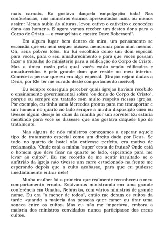 mais carnais. Eu gostava daquela empolgação toda! Nas
conferências, nós ministros éramos apresentados mais ou menos
assim: "Jesus subiu às alturas, levou cativo o cativeiro e concedeu
dons aos homens. E agora vamos receber um destes dons para o
Corpo de Cristo — o evangelista e mestre Dave Roberson!".
Em algum lugar bem dentro de mim, um pensamento se
escondia que eu nem sequer ousava mencionar para mim mesmo:
Oh, seus pobres tolos. Eu fui escolhido como um dom especial
para vocês, para o seu amadurecimento e para que vocês possam
fazer o trabalho do ministério para a edificação do Corpo de Cristo.
Mas a única razão pela qual vocês estão sendo edificados e
amadurecidos é pelo grande dom que reside no meu interior.
Comecei a pensar que eu era algo especial. (Graças sejam dadas a
Deus, por Ele ter me curado deste comportamento nocivo!).
Eu sempre conseguia perceber quais igrejas haviam recebido
o ensinamento governamental sobre "os dons do Corpo de Cristo",
porque eu sempre era tratado com muito respeito nessas igrejas.
Por exemplo, eu tinha uma Mercedes pronta para me transportar e
um homem no quarto ao lado sempre a minha disposição caso eu
tivesse algum desejo às duas da manhã por um sorvete! Eu estaria
mentindo para você se dissesse que não gostava daquele tipo de
tratamento.
Mas alguns de nós ministros começamos a esperar aquele
tipo de tratamento especial como um direito dado por Deus. Se
tudo no quarto do hotel não estivesse perfeito, era motivo de
reclamação. "Onde está a minha 'super' cesta de frutas? Onde está
o homem que deve ficar no quarto ao lado, esperando para me
levar ao culto?". Eu me recordo de me sentir insultado se o
anfitrião da igreja não tivesse um carro estacionado na frente me
esperando depois que o culto acabasse, para que eu pudesse
imediatamente entrar nele!
Minha mulher foi a primeira que realmente reconheceu o meu
comportamento errado. Estávamos ministrando em uma grande
conferência em Omaha, Nebraska, com vários ministros de grande
nome. Eu era "o menor de todos", então me deram os cultos da
tarde -quando a maioria das pessoas quer comer ou tirar uma
soneca entre os cultos. Mas eu não me importava, embora a
maioria dos ministros convidados nunca participasse dos meus
cultos.
 