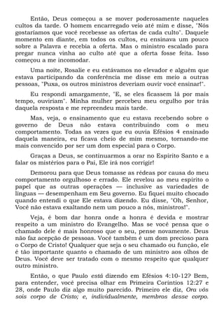 Então, Deus começou a se mover poderosamente naqueles
cultos da tarde. O homem encarregado veio até mim e disse, "Nós
gostaríamos que você recebesse as ofertas de cada culto". Daquele
momento em diante, em todos os cultos, eu ensinava um pouco
sobre a Palavra e recebia a oferta. Mas o ministro escalado para
pregar nunca vinha ao culto até que a oferta fosse feita. Isso
começou a me incomodar.
Uma noite, Rosalie e eu estávamos no elevador e alguém que
estava participando da conferência me disse em meio a outras
pessoas, "Puxa, os outros ministros deveriam ouvir você ensinar!".
Eu respondi amargamente, "E, se eles ficassem lá por mais
tempo, ouviriam". Minha mulher percebeu meu orgulho por trás
daquela resposta e me repreendeu mais tarde.
Mas, veja, o ensinamento que eu estava recebendo sobre o
governo de Deus não estava contribuindo com o meu
comportamento. Todas as vezes que eu ouvia Efésios 4 ensinado
daquela maneira, eu ficava cheio de mim mesmo, tornando-me
mais convencido por ser um dom especial para o Corpo.
Graças a Deus, se continuarmos a orar no Espírito Santo e a
falar os mistérios para o Pai, Ele irá nos corrigir!
Demorou para que Deus tomasse as rédeas por causa do meu
comportamento orgulhoso e errado. Ele revelou ao meu espírito o
papel que as outras operações — inclusive as variedades de
línguas — desempenham em Seu governo. Eu fiquei muito chocado
quando entendi o que Ele estava dizendo. Eu disse, "Oh, Senhor,
Você não estava exaltando nem um pouco a nós, ministros!".
Veja, é bom dar honra onde a honra é devida e mostrar
respeito a um ministro do Evangelho. Mas se você pensa que o
chamado dele é mais honroso que o seu, pense novamente. Deus
não faz acepção de pessoas. Você também é um dom precioso para
o Corpo de Cristo! Qualquer que seja o seu chamado ou função, ele
é tão importante quanto o chamado de um ministro aos olhos de
Deus. Você deve ser tratado com o mesmo respeito que qualquer
outro ministro.
Então, o que Paulo está dizendo em Efésios 4:10-12? Bem,
para entender, você precisa olhar em Primeira Coríntios 12:27 e
28, onde Paulo diz algo muito parecido. Primeiro ele diz, Ora vós
sois corpo de Cristo; e, individualmente, membros desse corpo.
 