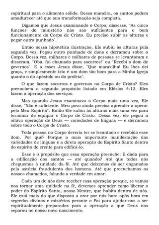 espiritual para o alimento sólido. Dessa maneira, os santos podem
amadurecer até que sua transformação seja completa.
Digamos que Jesus examinando o Corpo, dissesse, "As cinco
funções do ministério não são suficientes para o bom
funcionamento do Corpo de Cristo. Eu preciso subir às alturas e
pegar outro punhado".
Então nessa hipotética ilustração, Ele subiu às alturas pela
segunda vez. Pegou outro punhado de dons e derramou sobre o
Corpo. Dessa vez, milhares e milhares de pessoas se levantaram e
disseram, "Oba, fui chamado para socorros!" ou "Recebi o dom de
governos". E a esses Jesus disse, "Que maravilha! Eu lhes dei
graça, e simplesmente isto é um dom tão bom para a Minha Igreja
quanto o do apóstolo ou do profeta".
O que fazem socorros e governos no Corpo de Cristo? Eles
preenchem o segundo propósito listado em Efésios 4:12: Eles
fazem a operação dos serviços.
Mas quando Jesus examinava o Corpo mais uma vez, Ele
disse, "Não é suficiente. Meu povo ainda precisa aprender a operar
pelo Meu Espírito". Então Ele subiu às alturas mais uma vez para
terminar de equipar o Corpo de Cristo. Dessa vez, ele pegou a
oitava operação de Deus — variedades de línguas — e derramou
sobre todo o Corpo de Cristo.
Toda pessoa no Corpo deveria ter se levantado e recebido esse
dom. Por quê? Porque a mais importante manifestação das
variedades de línguas é a direta operação do Espírito Santo dentro
do espírito do crente para edificá-lo.
Esse é o propósito que essa operação preenche: E dada para
a edificação dos santos — até quando? Até que todos nós
cheguemos à unidade da fé. Até que deixemos de ser enganados
pela astúcia fraudulenta dos homens. Até que preenchamos os
nossos chamados, falando a verdade em amor.
Cada um de nós deve receber essa operação porque, se vamos
nos tornar uma unidade na fé, devemos aprender como liberar o
poder do Espírito Santo, nosso Mestre, que habita dentro de nós.
Ele está mais do que disposto a orar por nós hora após hora em
segredos divinos e mistérios perante o Pai para ajudar-nos a ser
espiritualmente preparados para a operação a que Deus nos
separou no nosso novo nascimento.
 