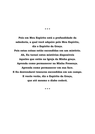 * * *
Pois em Meu Espírito está a profundidade da
sabedoria, a qual você adquire pelo Meu Espírito,
diz o Espírito da Graça.
Pois estas coisas estão escondidas em um mistério.
Ah, Eu tornei estes mistérios disponíveis
àqueles que estão na Igreja da Minha graça.
Aprenda como permanecer na Minha Presença.
Aprenda como permanecer em sua face.
E Eu desvendarei tesouros escondidos em um campo.
E vocês verão, diz o Espírito da Graça,
que até mesmo o diabo cederá.
* * *
 