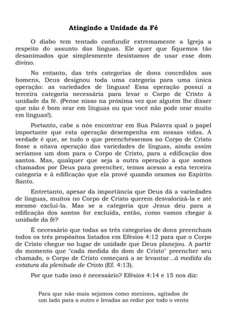 Atingindo a Unidade da Fé
O diabo tem tentado confundir extremamente a Igreja a
respeito do assunto das línguas. Ele quer que fiquemos tão
desanimados que simplesmente desistamos de usar esse dom
divino.
No entanto, das três categorias de dons concedidos aos
homens, Deus designou toda uma categoria para uma única
operação: as variedades de línguas! Essa operação possui a
terceira categoria necessária para levar o Corpo de Cristo à
unidade da fé. (Pense nisso na próxima vez que alguém lhe disser
que não é bom orar em línguas ou que você não pode orar muito
em línguas!).
Portanto, cabe a nós encontrar em Sua Palavra qual o papel
importante que esta operação desempenha em nossas vidas. A
verdade é que, se tudo o que preenchêssemos no Corpo de Cristo
fosse a oitava operação das variedades de línguas, ainda assim
seríamos um dom para o Corpo de Cristo, para a edificação dos
santos. Mas, qualquer que seja a outra operação a que somos
chamados por Deus para preencher, temos acesso a esta terceira
categoria e à edificação que ela provê quando oramos no Espírito
Santo.
Entretanto, apesar da importância que Deus dá a variedades
de línguas, muitos no Corpo de Cristo querem desvalorizá-la e até
mesmo excluí-la. Mas se a categoria que Jesus deu para a
edificação dos santos for excluída, então, como vamos chegar à
unidade da fé?
É necessário que todas as três categorias de dons preencham
todos os três propósitos listados em Efésios 4:12 para que o Corpo
de Cristo chegue no lugar de unidade que Deus planejou. A partir
do momento que "cada medida do dom de Cristo" preencher seu
chamado, o Corpo de Cristo começará a se levantar...à medida da
estatura da plenitude de Cristo (Ef. 4:13).
Por que tudo isso é necessário? Efésios 4:14 e 15 nos diz:
Para que não mais sejamos como meninos, agitados de
um lado para o outro e levados ao redor por todo o vento
 