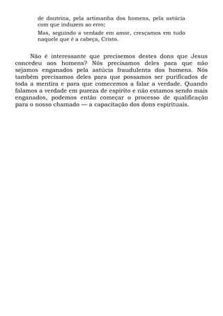 de doutrina, pela artimanha dos homens, pela astúcia
com que induzem ao erro;
Mas, seguindo a verdade em amor, cresçamos em tudo
naquele que é a cabeça, Cristo.
Não é interessante que precisemos destes dons que Jesus
concedeu aos homens? Nós precisamos deles para que não
sejamos enganados pela astúcia fraudulenta dos homens. Nós
também precisamos deles para que possamos ser purificados de
toda a mentira e para que comecemos a falar a verdade. Quando
falamos a verdade em pureza de espírito e não estamos sendo mais
enganados, podemos então começar o processo de qualificação
para o nosso chamado — a capacitação dos dons espirituais.
 