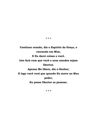 * * *
Continue orando, diz o Espírito da Graça, e
entrando em Mim,
E Eu darei coisas a você.
Isto fará com que você e seus amados sejam
libertos.
Apenas Me libere, diz o Senhor,
E logo você verá que quando Eu movo no Meu
poder,
Eu posso libertar as pessoas.
* * *
 