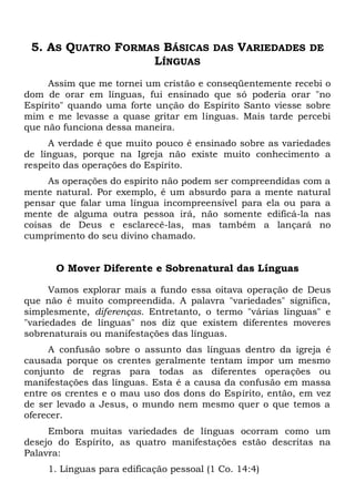 5. AS QUATRO FORMAS BÁSICAS DAS VARIEDADES DE
LÍNGUAS
Assim que me tornei um cristão e conseqüentemente recebi o
dom de orar em línguas, fui ensinado que só poderia orar "no
Espírito" quando uma forte unção do Espírito Santo viesse sobre
mim e me levasse a quase gritar em línguas. Mais tarde percebi
que não funciona dessa maneira.
A verdade é que muito pouco é ensinado sobre as variedades
de línguas, porque na Igreja não existe muito conhecimento a
respeito das operações do Espírito.
As operações do espírito não podem ser compreendidas com a
mente natural. Por exemplo, é um absurdo para a mente natural
pensar que falar uma língua incompreensível para ela ou para a
mente de alguma outra pessoa irá, não somente edificá-la nas
coisas de Deus e esclarecê-las, mas também a lançará no
cumprimento do seu divino chamado.
O Mover Diferente e Sobrenatural das Línguas
Vamos explorar mais a fundo essa oitava operação de Deus
que não é muito compreendida. A palavra "variedades" significa,
simplesmente, diferenças. Entretanto, o termo "várias línguas" e
"variedades de línguas" nos diz que existem diferentes moveres
sobrenaturais ou manifestações das línguas.
A confusão sobre o assunto das línguas dentro da igreja é
causada porque os crentes geralmente tentam impor um mesmo
conjunto de regras para todas as diferentes operações ou
manifestações das línguas. Esta é a causa da confusão em massa
entre os crentes e o mau uso dos dons do Espírito, então, em vez
de ser levado a Jesus, o mundo nem mesmo quer o que temos a
oferecer.
Embora muitas variedades de línguas ocorram como um
desejo do Espírito, as quatro manifestações estão descritas na
Palavra:
1. Línguas para edificação pessoal (1 Co. 14:4)
 