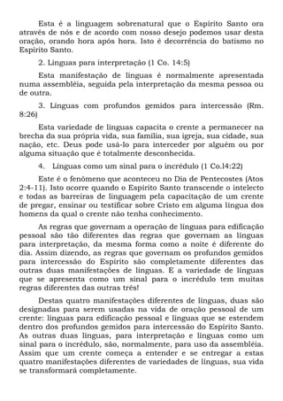 Esta é a linguagem sobrenatural que o Espírito Santo ora
através de nós e de acordo com nosso desejo podemos usar desta
oração, orando hora após hora. Isto é decorrência do batismo no
Espírito Santo.
2. Línguas para interpretação (1 Co. 14:5)
Esta manifestação de línguas é normalmente apresentada
numa assembléia, seguida pela interpretação da mesma pessoa ou
de outra.
3. Línguas com profundos gemidos para intercessão (Rm.
8:26)
Esta variedade de línguas capacita o crente a permanecer na
brecha da sua própria vida, sua família, sua igreja, sua cidade, sua
nação, etc. Deus pode usá-lo para interceder por alguém ou por
alguma situação que é totalmente desconhecida.
4. Línguas como um sinal para o incrédulo (1 Co.l4:22)
Este é o fenômeno que aconteceu no Dia de Pentecostes (Atos
2:4-11). Isto ocorre quando o Espírito Santo transcende o intelecto
e todas as barreiras de linguagem pela capacitação de um crente
de pregar, ensinar ou testificar sobre Cristo em alguma língua dos
homens da qual o crente não tenha conhecimento.
As regras que governam a operação de línguas para edificação
pessoal são tão diferentes das regras que governam as línguas
para interpretação, da mesma forma como a noite é diferente do
dia. Assim dizendo, as regras que governam os profundos gemidos
para intercessão do Espírito são completamente diferentes das
outras duas manifestações de línguas. E a variedade de línguas
que se apresenta como um sinal para o incrédulo tem muitas
regras diferentes das outras três!
Destas quatro manifestações diferentes de línguas, duas são
designadas para serem usadas na vida de oração pessoal de um
crente: línguas para edificação pessoal e línguas que se estendem
dentro dos profundos gemidos para intercessão do Espírito Santo.
As outras duas línguas, para interpretação e línguas como um
sinal para o incrédulo, são, normalmente, para uso da assembléia.
Assim que um crente começa a entender e se entregar a estas
quatro manifestações diferentes de variedades de línguas, sua vida
se transformará completamente.
 