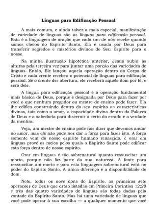 Línguas para Edificação Pessoal
A mais comum, e ainda talvez a mais especial, manifestação
de variedade de línguas são as línguas para edificação pessoal.
Esta é a linguagem de oração que cada um de nós recebe quando
somos cheios do Espírito Santo. Ela é usada por Deus para
transferir segredos e mistérios divinos do Seu Espírito para o
nosso.
Na minha ilustração hipotética anterior, Jesus subiu às
alturas pela terceira vez para juntar uma porção das variedades de
línguas. Então, Ele lançou aquela operação dentro do Corpo de
Cristo e cada crente recebeu o potencial de línguas para edificação
pessoal. Se o crente der abertura, ele receberá aquele dom por fé, e
será dele.
A língua para edificação pessoal é a operação fundamental
mais básica de Deus, porque é designada por Deus para fazer por
você o que nenhum pregador ou mestre de ensino pode fazer. Ela
lhe edifica construindo dentro do seu espírito as características
divinas, tais como o amor, a capacidade divina dentro da Palavra
de Deus e a sabedoria para discernir o certo do errado e a verdade
da mentira.
Veja, um mestre de ensino pode nos dizer que devemos andar
no amor, mas ele não pode nos dar a força para fazer isto. A força
somente vem do nosso espírito humano renascido, e orar em
línguas provê os meios pelos quais o Espírito Santo pode edificar
esta força dentro de nosso espírito.
Orar em línguas é tão sobrenatural quanto ressuscitar um
morto, porque não faz parte da sua natureza. A fonte para
ressuscitar um morto e para esta linguagem sobrenatural está no
poder do Espírito Santo. A única diferença é a disponibilidade do
dom.
Note, todos os nove dons do Espírito, as primeiras sete
operações de Deus que estão listadas em Primeira Coríntios 12:28
e três das quatro variedades de línguas são todas dadas pela
vontade do Espírito Santo. Mas há uma variedade de línguas que
você pode operar à sua escolha — a qualquer momento que você
 