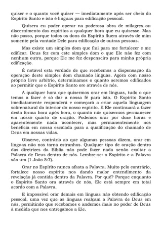 quiser e o quanto você quiser — imediatamente após ser cheio do
Espírito Santo e isto é línguas para edificação pessoal.
Quisera eu poder operar na poderosa obra de milagres ou
discernimento dos espíritos a qualquer hora que eu quisesse. Mas
não posso, porque todos os dons do Espírito fluem através de mim
somente pela vontade Dele para edificação de outras pessoas.
Mas existe um simples dom que flui para me fortalecer e me
edificar. Deus fez com este simples dom o que Ele não fez com
nenhum outro, porque Ele me fez despenseiro para minha própria
edificação.
É notável esta verdade de que recebemos a dispensação da
operação deste simples dom chamado línguas. Agora com nosso
próprio livre arbítrio, determinamos o quanto seremos edificados
ao permitir que o Espírito Santo ore através de nós.
A qualquer hora que quisermos orar em línguas, tudo o que
temos a fazer é só dar a nossa fé para isto. O Espírito Santo
imediatamente responderá e começará a criar aquela linguagem
sobrenatural do interior do nosso espírito. E Ele continuará a fazer
desta forma hora após hora, o quanto nós quisermos permanecer
em nosso quarto de oração. Podemos orar por doze horas e
aparentemente nada acontecer, mas permanentemente nos
beneficia em nossa escalada para a qualificação do chamado de
Deus em nossas vidas.
Observe, contrário ao que algumas pessoas dizem, orar em
línguas não nos torna estranhos. Qualquer tipo de oração dentro
das diretrizes da Bíblia não pode fazer nada senão exaltar a
Palavra de Deus dentro de nós. Lembre-se: o Espírito e a Palavra
são um (1 João 5:7).
Orar no Espírito nunca afasta a Palavra. Muito pelo contrário,
fortalece nosso espírito nos dando maior entendimento da
revelação já contida dentro da Palavra. Por quê? Porque enquanto
o Espírito Santo ora através de nós, Ele está sempre em total
acordo com a Palavra.
E impossível orar demais em línguas não obtendo edificação
pessoal, uma vez que as línguas realçam a Palavra de Deus em
nós, permitindo que recebamos e andemos mais no poder de Deus
à medida que nos entregamos a Ele.
 