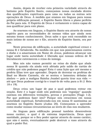 Assim, depois de receber esta primeira variedade através do
batismo pelo Espírito Santo, começamos nossa escalada dentro
das qualificações espirituais para uma ou todas as outras sete
operações de Deus. A medida que oramos em línguas para nossa
própria edificação pessoal, o Espírito Santo libera o plano perfeito
do Pai para nós. O Espírito de Deus é certamente o único capaz de
nos qualificar para este plano.
Ao orarmos em línguas, o Espírito Santo ora através do nosso
espírito para as necessidades de nossas vidas que ainda nem
mesmo temos conhecimento. Deus sabe o que está escondido no
mais íntimo de nosso ser e Ele, através do Espírito Santo, ora por
nós.
Neste processo de edificação, a autoridade espiritual cresce e
nossa fé é fortalecida. Na medida em que nos posicionamos contra
o diabo e o amarramos em Nome de Jesus, podemos alcançar um
lugar onde tanta autoridade é liberada que nossas ordens de fé
literalmente estremecem o reino do inimigo.
Mas nós não vamos permitir ao reino do diabo que abale
nossa fé quando ela ainda está afetada pelo saldo do cartão de
crédito que não podemos pagar! Esta é uma lição que até mesmo o
profeta Elias teve que aprender. Depois de derrotar os profetas de
Baal no Monte Carmelo, ele se sentou e lamentou debaixo do
zimbro — pois a maligna Rainha Jezabel queria tirar sua vida —
até que Deus pudesse corrigi-lo e trazê-lo de volta para a fé (1 Reis
18 e 19).
Deus criou um lugar de paz o qual podemos entrar em
oração. Este é o lugar onde nós podemos nos "regozijar" quando
cairmos em diferentes tentações, provas e provações (Tiago 1:2).
Por que podemos fazer isto? Porque nós crescemos em nossa
autoridade espiritual, fortalecendo-nos em nossa fé santíssima ao
orarmos no Espírito Santo (Judas 20). Começamos a aprender
como mudar nossas circunstâncias ao invés de elas nos mudarem.
As línguas para edificação pessoal também desenvolvem
nosso caráter, o qual é de extrema importância. Deus quer
santidade, porque se o Seu poder operar através do nosso caráter,
que não é santo, eventualmente pode destruir o vaso através do
qual o poder flui.
 
