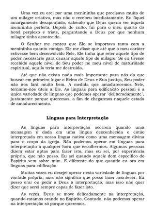 Uma vez eu orei por uma menininha que precisava muito de
um milagre criativo, mas não o recebeu imediatamente. Eu fiquei
amargamente desapontado, sabendo que Deus queria ver aquela
menininha perfeita. Depois do culto, fui para o meu quarto do
hotel perplexo e triste, perguntando a Deus por que nenhum
milagre tinha acontecido.
O Senhor me contou que Ele se importava tanto com a
menininha quanto comigo. Ele me disse que até que o meu caráter
estivesse bem desenvolvido Nele, Ele tinha que reter aquele tipo de
poder necessário para causar aquele tipo de milagre. Se eu tivesse
recebido aquele nível de Seu poder no meu nível de maturidade
espiritual, aquilo teria me destruído.
Até que não exista nada mais importante para nós do que
buscar em primeiro lugar o Reino de Deus e Sua justiça, Seu poder
não nos fará muito bem. A medida que amadurecemos Nele,
tornamo-nos úteis a Ele. As línguas para edificação pessoal é a
única variedade de línguas que podemos operar "deliberadamente",
justamente porque queremos, a fim de chegarmos naquele estado
de amadurecimento.
Línguas para Interpretação
As línguas para interpretação ocorrem quando uma
mensagem é dada em uma língua desconhecida e então
interpretada em nossa língua nativa como uma mensagem divina
para o corpo da igreja. Não podemos operar em línguas para
interpretação a qualquer hora que escolhermos. Algumas pessoas
dizem estar aptas para fazer isto, mas eu sei, por experiência
própria, que não posso. Eu sei quando aquele dom específico do
Espírito vem sobre mim. E diferente do que quando eu oro em
línguas para edificação.
Muitas vezes eu desejei operar nesta variedade de línguas por
vontade própria, mas não significa que posso fazer acontecer. Eu
posso orar ou pedir a Deus a interpretação, mas isso não quer
dizer que serei sempre capaz de fazer isto.
Às vezes, Deus se move delicadamente na interpretação,
quando estamos orando no Espírito. Contudo, não podemos operar
na interpretação só porque queremos.
 