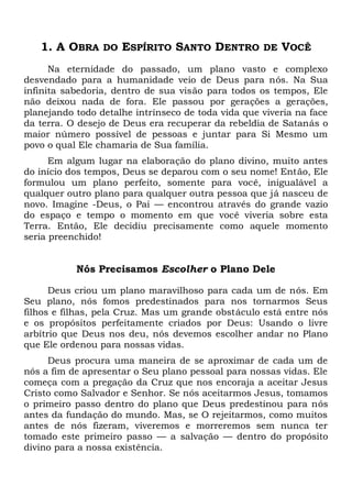 1. A OBRA DO ESPÍRITO SANTO DENTRO DE VOCÊ
Na eternidade do passado, um plano vasto e complexo
desvendado para a humanidade veio de Deus para nós. Na Sua
infinita sabedoria, dentro de sua visão para todos os tempos, Ele
não deixou nada de fora. Ele passou por gerações a gerações,
planejando todo detalhe intrínseco de toda vida que viveria na face
da terra. O desejo de Deus era recuperar da rebeldia de Satanás o
maior número possível de pessoas e juntar para Si Mesmo um
povo o qual Ele chamaria de Sua família.
Em algum lugar na elaboração do plano divino, muito antes
do início dos tempos, Deus se deparou com o seu nome! Então, Ele
formulou um plano perfeito, somente para você, inigualável a
qualquer outro plano para qualquer outra pessoa que já nasceu de
novo. Imagine -Deus, o Pai — encontrou através do grande vazio
do espaço e tempo o momento em que você viveria sobre esta
Terra. Então, Ele decidiu precisamente como aquele momento
seria preenchido!
Nós Precisamos Escolher o Plano Dele
Deus criou um plano maravilhoso para cada um de nós. Em
Seu plano, nós fomos predestinados para nos tornarmos Seus
filhos e filhas, pela Cruz. Mas um grande obstáculo está entre nós
e os propósitos perfeitamente criados por Deus: Usando o livre
arbítrio que Deus nos deu, nós devemos escolher andar no Plano
que Ele ordenou para nossas vidas.
Deus procura uma maneira de se aproximar de cada um de
nós a fim de apresentar o Seu plano pessoal para nossas vidas. Ele
começa com a pregação da Cruz que nos encoraja a aceitar Jesus
Cristo como Salvador e Senhor. Se nós aceitarmos Jesus, tomamos
o primeiro passo dentro do plano que Deus predestinou para nós
antes da fundação do mundo. Mas, se O rejeitarmos, como muitos
antes de nós fizeram, viveremos e morreremos sem nunca ter
tomado este primeiro passo — a salvação — dentro do propósito
divino para a nossa existência.
 