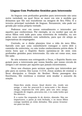 Línguas Com Profundos Gemidos para Intercessão
As línguas com profundos gemidos para intercessão são uma
outra variedade na qual Deus se move em nós à medida que
deixamos que Ele nos transforme na imagem de Seu Filho. E a
terceira principal variedade de línguas. Novamente, não pode ser
gerada por nossa própria vontade.
Podemos orar em nosso entendimento e interceder por
aqueles que conhecemos. Por exemplo, se eu souber que um de
meus filhos está indo para uma entrevista de trabalho, eu oro
pelas suas necessidades com sabedoria, para que ele atinja as
expectativas do empregador.
Contudo, se o diabo planejou tirar a vida do meu filho,
fazendo com que uma caminhonete esmague o carro dele a
caminho da entrevista, eu não tenho conhecimento prévio disto. E
nesta hora que o Espírito Santo aproxima-se de mim com
profundos gemidos para intercessão. Eu não sei como orar, mas
Ele sabe.
Se nós estamos nos entregando a Deus, o Espírito Santo nos
guiará para a intercessão por nossa família, por nosso círculo de
amigos e até mesmo por aqueles que jamais encontramos.
Deus nos chamou para sermos aqueles que intercedem por
pão para os outros. Em Lucas 11:5-8, Jesus acabou de ensinar a
Seus discípulos a Oração do Senhor. Nesta passagem das
Escrituras, Ele continua a ensinar sem mudar o assunto da
oração.
Disse-lhes ainda Jesus: Qual dentre vós, tendo um
amigo, e este for procurá-lo à meia-noite e lhe disser:
Amigo, empresta-me três pães, pois um meu amigo,
chegando de viagem, procurou-me, e eu nada tenho que
lhe oferecer.
E o outro lhe responda lá de dentro, dizendo: Não me
importunes; a porta já está fechada, e os meus filhos
comigo também já estão deitados. Não posso levantar-
me para tos dar;
 