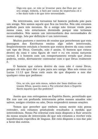 Digo-vos que, se não se levantar para dar-lhos por ser
seu amigo, todavia, o fará por causa da importuna cã o
e lhe dará tudo o de que tiver necessidade.
Na intercessão, nos tornamos tal homem pedindo pão para
um amigo. Nós somos aquele que fica na brecha. Nós não estamos
pedindo para nós mesmos. Se o amigo não tivesse vindo para
nossa casa, nós estaríamos dormindo porque não teríamos
necessidades. Nós somos um intermediário das necessidades de
nosso amigo. Isto por definição é um intercessor.
Muitos pastores e mestres de ensino que perceberam que esta
passagem das Escrituras ensina algo sobre intercessão,
freqüentemente rotulam o homem que estava dentro da casa como
um tipo de Deus. Contudo, não é assim. O homem que estava
dentro da casa é uma figura de você e eu em nossa natureza
carnal. E o homem com um comportamento errado que Jesus
poderia, então, diretamente contrastar com o que Deus realmente
é.
O homem que estava dentro da casa não é como Deus,
porque ele não quer dar o pão para seu amigo. Mas nós vimos em
Lucas 11:13 que Deus está mais do que disposto a nos dar
qualquer coisa que pedimos:
Ora, se vós, que sois maus, sabeis dar boas dádivas aos
vossos filhos, quanto mais o Pai celestial dará o Espírito
Santo àqueles que lho pedirem?
Assim que nos entregamos ao Espírito Santo, permitindo que
Ele nos use em profunda intercessão pelos nossos amados não
salvos, amigos cristãos ou não, Deus responderá nossas orações.
Temos que perceber que embora nossa mente não possa
entender, nós estamos produzindo resultados à medida que
intercedemos. Nosso Pai celestial está mais disposto a fluir através
da nossa oração de intercessão do que nós estamos a receber esta
manifestação específica de línguas. Ele está disposto a nos dar pão
a favor dos outros.
 