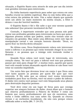 situação, o Espírito Santo orou através de mim por um dia inteiro
com gemidos intensos para intercessão.
Eu tinha bastante experiência para saber que estava em uma
batalha crucial no âmbito espiritual. Mas eu não tinha idéia que a
crise estava tão próxima de mim. Vim a saber depois que quando
senti um alívio no exato momento da minha oração, a febre o
deixou e sua dor horrível também.
O Espírito Santo é fiel e Ele sabe o que orar mesmo quando
não sabemos! Que presente inestimável do Pai!
Contudo, é importante entender que uma pessoa não pode
entrar nos profundos gemidos para intercessão na hora que quiser.
Algumas pessoas acham que podem, assim elas tentam usar as
emoções em gemidos. Mas existe uma diferença entre este tipo de
manipulação carnal e um coração honesto dizendo: "Deus, eu
quero ficar na brecha desta situação".
No último caso, Deus freqüentemente coloca este intercessor
entre o inferno e as pessoas que estão tentando chegar lá ou entre
Satanás e as pessoas que o inimigo está tentando roubar e
destruir.
Quando Deus coloca você neste lugar de intercessão, seu
coração clama, "Se você vai para o inferno você tem que primeiro
passar por mim para chegar lá!", e muitas vezes, aqueles por quem
você está orando teriam alcançado aquele destino se não fosse você
estar no caminho impedindo.
Um outro fato que devemos levar em conta é que Deus ama
você tanto quanto as pessoas por quem Ele quer que você
interceda. E Ele sabe que ao colocar você numa intercessão
verdadeira para ficar na brecha, você vai atrair o poder do inferno.
O diabo virá contra você porque você está bloqueando seus planos
para destruição daquelas pessoas.
Você deve estar em um lugar de força para que consiga
suportar aos ataques furiosos do diabo. Jesus disse que o homem
que observa profundamente a Palavra do Senhor é como um
homem que cavou profundamente até que ele encontrou uma
rocha e então edificou sua casa sobre ela. Quando as chuvas
vieram e as enchentes inundaram, ela não caiu porque estava
edificada sobre a rocha (Mt. 7: 24-27).
 