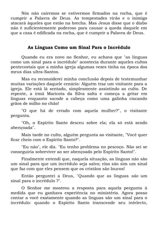 Nós não cairemos se estivermos firmados na rocha, que é
cumprir a Palavra de Deus. As tempestades virão e o inimigo
atacará àqueles que estão na brecha. Mas Jesus disse que o diabo
não é suficientemente poderoso para causar a queda daquele em
que a casa é edificada na rocha, que é cumprir a Palavra de Deus.
As Línguas Como um Sinal Para o Incrédulo
Quando eu era novo no Senhor, eu achava que "as línguas
como um sinal para o incrédulo" acontecia durante aqueles cultos
pentecostais que a minha igreja algumas vezes tinha na época dos
meus dias ultra-Santos.
Mas eu reconsiderei minha conclusão depois de testemunhar
muitas variações daquele cenário: Alguém traz um visitante para a
igreja. Ele está lá sentado, simplesmente assistindo ao culto. De
repente, a irmã Maricota da Silva salta e começa a gritar em
línguas enquanto sacode a cabeça como uma galinha ciscando
grãos de milho no chão!
"O que há de errado com aquela mulher?", o visitante
pergunta.
"Oh, o Espírito Santo desceu sobre ela; ela só está sendo
abençoada".
Mais tarde no culto, alguém pergunta ao visitante, "Você quer
ficar cheio com o Espírito Santo?".
"Eu não", ele diz. "Eu tenho problema no pescoço. Não sei se
conseguiria sobreviver ao ser abençoado pelo Espírito Santo!".
Finalmente entendi que, naquela situação, as línguas não são
um sinal para que um incrédulo seja salvo; elas são sim um sinal
que faz com que eles pensem que os cristãos são loucos!
Então perguntei a Deus, "Quando que as línguas são um
sinal para o incrédulo ?".
O Senhor me mostrou a resposta para aquela pergunta à
medida que eu ganhava experiência no ministério. Agora posso
contar a você exatamente quando as línguas são um sinal para o
incrédulo: quando o Espírito Santo transcende seu intelecto,
 