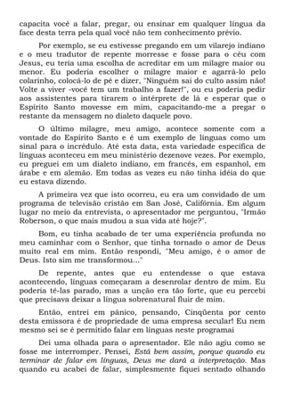 capacita você a falar, pregar, ou ensinar em qualquer língua da
face desta terra pela qual você não tem conhecimento prévio.
Por exemplo, se eu estivesse pregando em um vilarejo indiano
e o meu tradutor de repente morresse e fosse para o céu com
Jesus, eu teria uma escolha de acreditar em um milagre maior ou
menor. Eu poderia escolher o milagre maior e agarrá-lo pelo
colarinho, colocá-lo de pé e dizer, "Ninguém sai do culto assim não!
Volte a viver -você tem um trabalho a fazer!", ou eu poderia pedir
aos assistentes para tirarem o intérprete de lá e esperar que o
Espírito Santo movesse em mim, capacitando-me a pregar o
restante da mensagem no dialeto daquele povo.
O último milagre, meu amigo, acontece somente com a
vontade do Espírito Santo e é um exemplo de línguas como um
sinal para o incrédulo. Até esta data, esta variedade específica de
línguas aconteceu em meu ministério dezenove vezes. Por exemplo,
eu preguei em um dialeto indiano, em francês, em espanhol, em
árabe e em alemão. Em todas as vezes eu não tinha idéia do que
eu estava dizendo.
A primeira vez que isto ocorreu, eu era um convidado de um
programa de televisão cristão em San José, Califórnia. Em algum
lugar no meio da entrevista, o apresentador me perguntou, "Irmão
Roberson, o que mais mudou a sua vida até hoje?".
Bom, eu tinha acabado de ter uma experiência profunda no
meu caminhar com o Senhor, que tinha tornado o amor de Deus
muito real em mim. Então respondi, "Meu amigo, é o amor de
Deus. Isto sim me transformou..."
De repente, antes que eu entendesse o que estava
acontecendo, línguas começaram a desenrolar dentro de mim. Eu
poderia tê-las parado, mas a unção era tão forte, que eu percebi
que precisava deixar a língua sobrenatural fluir de mim.
Então, entrei em pânico, pensando, Cinqüenta por cento
desta emissora é de propriedade de uma empresa secular! Eu nem
mesmo sei se é permitido falar em línguas neste programai
Dei uma olhada para o apresentador. Ele não agiu como se
fosse me interromper. Pensei, Está bem assim, porque quando eu
terminar de falar em línguas, Deus me dará a interpretação. Mas
quando eu acabei de falar, simplesmente fiquei sentado olhando
 