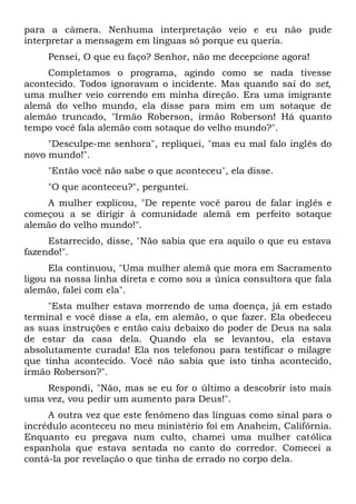 para a câmera. Nenhuma interpretação veio e eu não pude
interpretar a mensagem em línguas só porque eu queria.
Pensei, O que eu faço? Senhor, não me decepcione agora!
Completamos o programa, agindo como se nada tivesse
acontecido. Todos ignoravam o incidente. Mas quando saí do set,
uma mulher veio correndo em minha direção. Era uma imigrante
alemã do velho mundo, ela disse para mim em um sotaque de
alemão truncado, "Irmão Roberson, irmão Roberson! Há quanto
tempo você fala alemão com sotaque do velho mundo?".
"Desculpe-me senhora", repliquei, "mas eu mal falo inglês do
novo mundo!".
"Então você não sabe o que aconteceu", ela disse.
"O que aconteceu?", perguntei.
A mulher explicou, "De repente você parou de falar inglês e
começou a se dirigir à comunidade alemã em perfeito sotaque
alemão do velho mundo!".
Estarrecido, disse, "Não sabia que era aquilo o que eu estava
fazendo!".
Ela continuou, "Uma mulher alemã que mora em Sacramento
ligou na nossa linha direta e como sou a única consultora que fala
alemão, falei com ela".
"Esta mulher estava morrendo de uma doença, já em estado
terminal e você disse a ela, em alemão, o que fazer. Ela obedeceu
as suas instruções e então caiu debaixo do poder de Deus na sala
de estar da casa dela. Quando ela se levantou, ela estava
absolutamente curada! Ela nos telefonou para testificar o milagre
que tinha acontecido. Você não sabia que isto tinha acontecido,
irmão Roberson?".
Respondi, "Não, mas se eu for o último a descobrir isto mais
uma vez, vou pedir um aumento para Deus!".
A outra vez que este fenômeno das línguas como sinal para o
incrédulo aconteceu no meu ministério foi em Anaheim, Califórnia.
Enquanto eu pregava num culto, chamei uma mulher católica
espanhola que estava sentada no canto do corredor. Comecei a
contá-la por revelação o que tinha de errado no corpo dela.
 