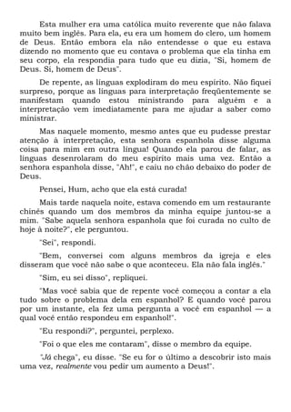 Esta mulher era uma católica muito reverente que não falava
muito bem inglês. Para ela, eu era um homem do clero, um homem
de Deus. Então embora ela não entendesse o que eu estava
dizendo no momento que eu contava o problema que ela tinha em
seu corpo, ela respondia para tudo que eu dizia, "Si, homem de
Deus. Si, homem de Deus".
De repente, as línguas explodiram do meu espírito. Não fiquei
surpreso, porque as línguas para interpretação freqüentemente se
manifestam quando estou ministrando para alguém e a
interpretação vem imediatamente para me ajudar a saber como
ministrar.
Mas naquele momento, mesmo antes que eu pudesse prestar
atenção à interpretação, esta senhora espanhola disse alguma
coisa para mim em outra língua! Quando ela parou de falar, as
línguas desenrolaram do meu espírito mais uma vez. Então a
senhora espanhola disse, "Ah!", e caiu no chão debaixo do poder de
Deus.
Pensei, Hum, acho que ela está curada!
Mais tarde naquela noite, estava comendo em um restaurante
chinês quando um dos membros da minha equipe juntou-se a
mim. "Sabe aquela senhora espanhola que foi curada no culto de
hoje à noite?", ele perguntou.
"Sei", respondi.
"Bem, conversei com alguns membros da igreja e eles
disseram que você não sabe o que aconteceu. Ela não fala inglês."
"Sim, eu sei disso", repliquei.
"Mas você sabia que de repente você começou a contar a ela
tudo sobre o problema dela em espanhol? E quando você parou
por um instante, ela fez uma pergunta a você em espanhol — a
qual você então respondeu em espanhol!".
"Eu respondi?", perguntei, perplexo.
"Foi o que eles me contaram", disse o membro da equipe.
"Já chega", eu disse. "Se eu for o último a descobrir isto mais
uma vez, realmente vou pedir um aumento a Deus!".
 