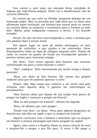 Vou contar a você mais um exemplo desta variedade de
línguas por experiência própria. Desta vez a manifestação veio de
um jeito diferente.
Eu estava em um culto na Flórida, pregando debaixo de um
tremendo poder. Mas eu percebia que toda hora que eu fazia uma
afirmação sobre revelação, um homem que estava mais ou menos
na terceira fileira se inclinava e cochichava para o homem ao lado
dele. Minha justa indignação começou a ferver, e fui ficando
irritado!
Pensei, Se eles vão ficar interrompendo o culto, o mínimo que
eles podiam fazer é sentar atrás!
Em algum lugar no meio da minha mensagem, os dois
pararam de cochichar, o que ajudou a me concentrar. Deus
desempenhou todos os tipos de milagres naquela noite. Depois do
culto, eu estava no quarto do fundo me recompondo quando a
pastora entrou para conversar comigo.
Ela disse, "Você notou aqueles dois homens que estavam
cochichando um para o outro durante o culto?".
"Sim", repliquei. "Eles conversaram por muito tempo e depois
pararam".
"Bom, um deles só fala francês. Ele trouxe seu próprio
tradutor para que ele pudesse apreciar o culto".
Pensei, Opa. Mas assim que comecei a me sentir mal pela
irritação com aqueles dois, a pastora me interrompeu os
pensamentos.
"Este francês disse que depois de um tempo você parou de
pregar em inglês e começou a pregar em francês".
"Mas eu não preguei em francês!", afirmei em seguida.
"Bom, ele afirmou que você pregou".
"Então está bem", eu disse. "Peça para alguém perguntar ao
francês que não fala em inglês o que eu preguei em francês".
Alguém conversou com o homem e descobriu que eu preguei
em francês a mesma mensagem que havia pregado em inglês!
Agora, uma coisa é o Espírito Santo se mover através de você
e inspirar-lhe a pregar o que Ele quer. E outra é Ele pegar a
 