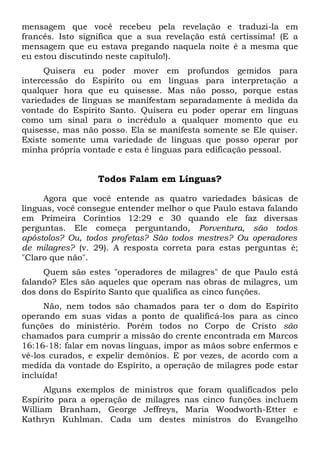 mensagem que você recebeu pela revelação e traduzi-la em
francês. Isto significa que a sua revelação está certíssima! (E a
mensagem que eu estava pregando naquela noite é a mesma que
eu estou discutindo neste capítulo!).
Quisera eu poder mover em profundos gemidos para
intercessão do Espírito ou em línguas para interpretação a
qualquer hora que eu quisesse. Mas não posso, porque estas
variedades de línguas se manifestam separadamente à medida da
vontade do Espírito Santo. Quisera eu poder operar em línguas
como um sinal para o incrédulo a qualquer momento que eu
quisesse, mas não posso. Ela se manifesta somente se Ele quiser.
Existe somente uma variedade de línguas que posso operar por
minha própria vontade e esta é línguas para edificação pessoal.
Todos Falam em Línguas?
Agora que você entende as quatro variedades básicas de
línguas, você consegue entender melhor o que Paulo estava falando
em Primeira Coríntios 12:29 e 30 quando ele faz diversas
perguntas. Ele começa perguntando, Porventura, são todos
apóstolos? Ou, todos profetas? São todos mestres? Ou operadores
de milagres? (v. 29). A resposta correta para estas perguntas é;
"Claro que não".
Quem são estes "operadores de milagres" de que Paulo está
falando? Eles são aqueles que operam nas obras de milagres, um
dos dons do Espírito Santo que qualifica as cinco funções.
Não, nem todos são chamados para ter o dom do Espírito
operando em suas vidas a ponto de qualificá-los para as cinco
funções do ministério. Porém todos no Corpo de Cristo são
chamados para cumprir a missão do crente encontrada em Marcos
16:16-18: falar em novas línguas, impor as mãos sobre enfermos e
vê-los curados, e expelir demônios. E por vezes, de acordo com a
medida da vontade do Espírito, a operação de milagres pode estar
incluída!
Alguns exemplos de ministros que foram qualificados pelo
Espírito para a operação de milagres nas cinco funções incluem
William Branham, George Jeffreys, Maria Woodworth-Etter e
Kathryn Kuhlman. Cada um destes ministros do Evangelho
 
