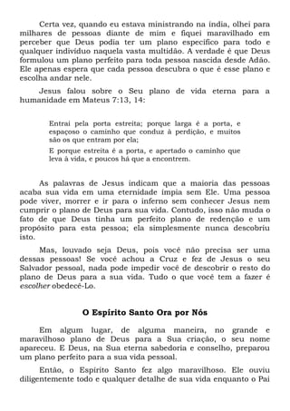 Certa vez, quando eu estava ministrando na índia, olhei para
milhares de pessoas diante de mim e fiquei maravilhado em
perceber que Deus podia ter um plano específico para todo e
qualquer indivíduo naquela vasta multidão. A verdade é que Deus
formulou um plano perfeito para toda pessoa nascida desde Adão.
Ele apenas espera que cada pessoa descubra o que é esse plano e
escolha andar nele.
Jesus falou sobre o Seu plano de vida eterna para a
humanidade em Mateus 7:13, 14:
Entrai pela porta estreita; porque larga é a porta, e
espaçoso o caminho que conduz à perdição, e muitos
são os que entram por ela;
E porque estreita é a porta, e apertado o caminho que
leva à vida, e poucos há que a encontrem.
As palavras de Jesus indicam que a maioria das pessoas
acaba sua vida em uma eternidade ímpia sem Ele. Uma pessoa
pode viver, morrer e ir para o inferno sem conhecer Jesus nem
cumprir o plano de Deus para sua vida. Contudo, isso não muda o
fato de que Deus tinha um perfeito plano de redenção e um
propósito para esta pessoa; ela simplesmente nunca descobriu
isto.
Mas, louvado seja Deus, pois você não precisa ser uma
dessas pessoas! Se você achou a Cruz e fez de Jesus o seu
Salvador pessoal, nada pode impedir você de descobrir o resto do
plano de Deus para a sua vida. Tudo o que você tem a fazer é
escolher obedecê-Lo.
O Espírito Santo Ora por Nós
Em algum lugar, de alguma maneira, no grande e
maravilhoso plano de Deus para a Sua criação, o seu nome
apareceu. E Deus, na Sua eterna sabedoria e conselho, preparou
um plano perfeito para a sua vida pessoal.
Então, o Espírito Santo fez algo maravilhoso. Ele ouviu
diligentemente todo e qualquer detalhe de sua vida enquanto o Pai
 