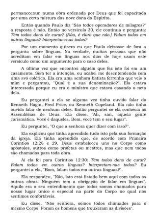 permaneceram numa obra ordenada por Deus que foi capacitada
por uma certa mistura dos nove dons do Espírito.
Então quando Paulo diz "São todos operadores de milagres?"
a resposta é não. Então no versículo 30, ele continua e pergunta:
Têm todos dons de curar? [Não, é claro que não.] Falam todos em
outras línguas? Interpretam-nas todos?
Por um momento quisera eu que Paulo deixasse de fora a
pergunta sobre línguas. Na verdade, muitas pessoas que não
acreditam em falar em línguas nos dias de hoje usam este
versículo como um argumento para o caso deles.
A última vez que encontrei alguém que fez isto foi em um
casamento. Sem ter a intenção, eu acabei me desentendendo com
uma avó colérica. Ela era uma senhora batista ferrenha que veio a
mim e perguntou, "Qual é a sua denominação?". Ela estava
interessada porque eu era o ministro que estava casando o neto
dela.
Eu perguntei a ela se alguma vez tinha ouvido falar do
Kenneth Hagin, Fred Price, ou Kenneth Copeland. Ela não tinha
ouvido falar de nenhum deles. Então perguntei se ela conhecia as
Assembléias de Deus. Ela disse, 'Ah, sim, aquela gente
carismática. Você é daqueles. Bom, você tem o seu lugar".
Eu perguntei, "O que a senhora quer dizer com isso?".
Ela explicou que tinha aprendido tudo isto pela sua formação
da igreja. Ela tinha aprendido que, de acordo com Primeira
Coríntios 12:28 e 29, Deus estabeleceu uns no Corpo como
apóstolos, outros como profetas ou mestres, mas que nem todos
são chamados para toda obra.
Aí ela foi para Coríntios 12:30: Têm todos dons de curar?
Falam todos em outras línguas? Interpretam-nas todos? Eu
perguntei a ela, "Bom, falam todos em outras línguas?".
Ela respondeu, "Não, isto está listado bem aqui com todas as
outras obras. Ninguém tem a obrigação de falar em línguas".
Aquilo era o seu entendimento que todos somos chamados para
nosso lugar único e especial na parte do Corpo no qual nos
sentimos confortáveis.
Eu disse, "Não senhora, somos todos chamados para o
mesmo Corpo. Foram os homens que trouxeram as divisões".
 