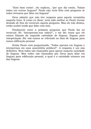 "Está bom então", ela replicou, "por que diz então, 'Falam
todos em outras línguas?' Paulo não teria feito esta pergunta se
todos tivessem que falar em línguas!"
Devo admitir que não tive resposta para aquela vovozinha
naquela hora. E como eu disse, teria sido melhor se Paulo tivesse
deixado de fora do versículo aquela pergunta. Mas ele não deixou,
então acabei tendo que lidar com isso.
Finalmente notei a próxima pergunta que Paulo faz no
versículo 30: "Interpretam-nas todos?", e me dei conta que ele
estava falando da segunda variedade de línguas, línguas para
interpretação. Ele não estava se referindo ao dom de línguas para
nossa edificação pessoal.
Então Paulo está perguntando, "Todos operam em línguas e
interpretam em uma assembléia pública?". A resposta é um não
definitivo. Nem todos são chamados para operar naquela variedade
de línguas. Mas todos são chamados por Deus para falar em
línguas para edificação pessoal, a qual é a variedade número um
das línguas.
 