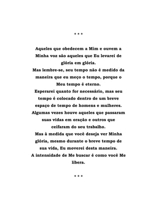 * * *
Aqueles que obedecem a Mim e ouvem a
Minha voz são aqueles que Eu levarei de
glória em glória.
Mas lembre-se, seu tempo não é medido da
maneira que eu meço o tempo, porque o
Meu tempo é eterno.
Esperarei quanto for necessário, mas seu
tempo é colocado dentro de um breve
espaço de tempo de homens e mulheres.
Algumas vezes houve aqueles que passaram
suas vidas em oração e outros que
ceifaram do seu trabalho.
Mas à medida que você deseja ver Minha
glória, mesmo durante o breve tempo de
sua vida, Eu moverei desta maneira.
A intensidade de Me buscar é como você Me
libera.
* * *
 