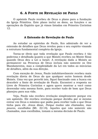 6. A FONTE DE REVELAÇÃO DE PAULO
O apóstolo Paulo recebeu de Deus o plano para a fundação
da Igreja Primitiva. Este plano inclui os dons, as funções e as
operações do Espírito que já vimos listadas em Primeira Coríntios
12.
A Extensão de Revelação de Paulo
Ao estudar as epístolas de Paulo, fico admirado de ver a
extensão de detalhes que Deus revelou para o seu espírito visando
a estrutura fundamental completa da Igreja.
Torna-se óbvio que toda revelação que Paulo recebeu é tão
poderosa e detalhada quanto a que Moisés recebeu no Monte Sinai
quando Deus deu a Lei a Israel. A revelação dada a Moisés ao
permanecer na Presença de Deus incluía não somente os Dez
Mandamentos, mas a complexidade da Lei em todos as minúcias
de detalhes, além da sua direção.
Com exceção de Jesus, Paulo indubitavelmente recebeu mais
revelação direta de Deus do que qualquer outro homem desde
Moisés. Uma vez que percebi isto, fiquei fascinado com a busca em
descobrir a fonte de revelação de Paulo. Encontrei a resposta no
Livro de Primeira Coríntios e agora quero mostrar a você como
desvendar esta mesma fonte, para receber tudo de bom que Deus
planejou para sua vida.
Veja, Paulo não recebeu revelação simplesmente porque era
um apóstolo. Ele recebeu revelação porque decidiu por si mesmo
entrar em Deus o máximo que podia para receber tudo o que Deus
tinha para ele. Jesus disse, Porque muitos são chamados, mas
poucos, escolhidos (Mt. 22:14). Aqueles que não somente são
chamados, mas escolhidos, tomam a mesma decisão de Paulo.
 