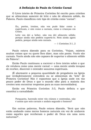 A Definição de Paulo do Cristão Carnal
O Livro inteiro de Primeira Coríntios foi escrito para cristãos
que se alimentam somente de leite e não de alimento sólido, da
Palavra. Paulo classificou este tipo de cristão como "carnal":
Eu, porém, irmãos, não vos pude falar como a
espirituais, e sim como a carnais, como a crianças em
Cristo.
Leite vos dei a beber, não vos dei alimento sólido;
porque ainda não podíeis suportá-lo. Nem ainda agora
podeis, porque ainda sois carnais.
— 1 Coríntios 3:1, 2
Paulo estava dizendo para os Coríntios, "Vejam, existem
muitas coisas que eu quero lhes dizer, mas não posso. Vocês são
carnais. Vocês ainda não são capazes de suportar o alimento sólido
da Palavra".
Então Paulo continuou a escrever o livro inteiro sobre o que
ele rotulava como uma mente carnal — uma mente ainda incapaz
de receber, discernir e entender assuntos espirituais.
(É alarmante a pequena quantidade de pregadores na Igreja
que verdadeiramente entendem ou se alimentam do "leite" de
Primeira Coríntios! Não é espantoso que a Igreja ande em tão
pouco poder de Deus e que o mundo olhe para a maioria dos
crentes sem encontrar respostas para as suas necessidades).
Então em Primeira Coríntios 3:3, Paulo definiu o que
constitui a carnalidade:
Porquanto, havendo entre vós ciúmes e contendas, não
é assim que sois carnais e andais segundo o homem?
Em outras palavras, Paulo estava dizendo, "Será que não
estão andando como meros homens naturais em vez de andarem
como aqueles que receberam o poder de Deus em uma nova
natureza?".
 