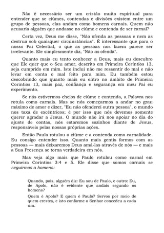 Não é necessário ser um cristão muito espiritual para
entender que se ciúmes, contendas e divisões existem entre um
grupo de pessoas, elas andam como homens carnais. Quem não
acusaria alguém que andasse no ciúme e contenda de ser carnal?
Certa vez, Deus me disse, "Não ofenda as pessoas e nem as
destrua sob quaisquer circunstâncias". É interessante que para o
nosso Pai Celestial, o que as pessoas nos fazem parece ser
irrelevante. Ele simplesmente diz, "Não as ofenda".
Quanto mais eu tento conhecer a Deus, mais eu descubro
que Ele quer que o Seu amor, descrito em Primeira Coríntios 13,
seja cumprido em mim. Isto inclui não me ressentir do mal e não
levar em conta o mal feito para mim. Eu também estou
descobrindo que quanto mais eu entro no âmbito de Primeira
Coríntios 13, mais paz, confiança e segurança em meu Pai eu
experimento.
Se nós estivermos cheios de ciúme e contenda, a Palavra nos
rotula como carnais. Mas se nós começarmos a andar no grau
máximo de amor e dizer, "Eu não ofenderei outra pessoa", o mundo
nos taxa de excêntricos; é por isso que nós devemos somente
querer agradar a Jesus. O mundo não irá nos apoiar no dia do
ajuste de contas, nós estaremos sozinhos diante de Jesus,
responsáveis pelas nossas próprias ações.
Então Paulo rotulou o ciúme e a contenda como carnalidade.
Eu consigo entender isso. Quanto mais gentis formos com as
pessoas — mais deixaremos Deus amá-las através de nós — e mais
a Sua Presença se torna verdadeira em nós.
Mas veja algo mais que Paulo rotulou como carnal em
Primeira Coríntios 3:4 e 5. Ele disse que somos carnais se
seguirmos a homens:
Quando, pois, alguém diz: Eu sou de Paulo, e outro: Eu,
de Apolo, não é evidente que andais segundo os
homens?
Quem é Apolo? E quem é Paulo? Servos por meio de
quem crestes, e isto conforme o Senhor concedeu a cada
um.
 