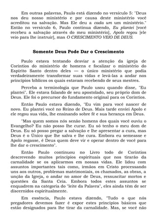 Em outras palavras, Paulo está dizendo no versículo 5: "Deus
nos deu nosso ministério e por causa deste ministério você
acreditou na salvação. Mas Ele deu a cada um um ministério."
Então no versículo 6, Paulo continua dizendo, Eu plantei [você
recebeu a salvação através do meu ministério], Apolo regou [ele
veio para lhe instruir], mas O CRESCIMENTO VEIO DE DEUS.
Somente Deus Pode Dar o Crescimento
Paulo estava tentando desviar a atenção da igreja de
Coríntios do ministério de homens e focalizar o ministério do
Espírito Santo dentro deles — o único ministério que podia
verdadeiramente transformar suas vidas e levá-las a andar nos
princípios bíblicos os quais estavam recebendo de seus mestres.
Perceba a terminologia que Paulo usou quando disse, "Eu
plantei". Ele estava falando de seu apostolado, seu próprio dom de
Deus. Ele foi o precursor do fundamento original para os Coríntios.
Então Paulo estava dizendo, "Eu vim para você nascer de
novo. Eu plantei você no Reino de Deus. Mais tarde enviei Apolo e
ele regou sua vida, lhe ensinando sobre fé e sua herança em Deus.
"Mas quem somos nós senão homens dos quais você ouviu o
Evangelho? Eu não posso lhe curar. Eu só tenho o meu dom de
Deus. Eu só posso pregar a salvação e lhe apresentar a cura, mas
Deus é o Único que lhe salva e lhe cura. Embora eu semeasse e
Apolo regasse, é Deus quem deve vir e operar dentro de você para
lhe dar o crescimento".
Então Paulo continuou no Livro todo de Coríntios
descrevendo muitos princípios espirituais que nos tirarão da
carnalidade se os aplicarmos em nossas vidas. Ele lidou com
assuntos importantes tais como, irmãos em Cristo processando
uns aos outros, problemas matrimoniais, os chamados, as obras, a
unção da Igreja, o andar no amor de Deus, ressuscitar mortos e
questões da Santa Ceia. Embora todos estes assuntos se
enquadrem na categoria do "leite da Palavra", eles ainda têm de ser
discernidos espiritualmente.
Em essência, Paulo estava dizendo, "Tudo o que nós
pregadores devemos fazer é expor estes princípios básicos que
estão designados para lhe tirar da carnalidade. Mas, se você não
 