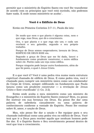 permitir que o ministério do Espírito Santo em você lhe transforme
de acordo com os princípios que você está ouvindo, não podemos
fazer nada. E onde nosso ministério se acaba".
Você é o Edifício de Deus
Então em Primeira Coríntios 3:7-11, Paulo diz isto:
De modo que nem o que planta é alguma coisa, nem o
que rega, mas Deus, que dá o crescimento.
Ora, o que planta e o que rega são um; e cada um
receberá o seu galardão, segundo o seu próprio
trabalho.
Porque de Deus somos cooperadores; lavoura de Deus,
EDIFÍCIO DE DEUS SOIS vós.
Segundo a graça de Deus que me foi dada, lancei o
fundamento como prudente construtor; e outro edifica
sobre ele. Porém cada um veja como edifica.
Porque ninguém pode lançar outro fundamento, além do
que foi posto, o qual é Jesus Cristo.
E o que você é? Você é uma pedra viva numa vasta estrutura
espiritual chamada de edifício de Deus. E como pedra viva, você é
chamado para cumprir um ministério único como um colaborador
do Corpo de Cristo, sempre edificando no fundamento que Paulo
lançou como um prudente construtor — a revelação de 'Jesus
Cristo e Este crucificado" (1 Co. 2:2).
Então onde acaba o meu ministério como um ministro do
Evangelho e o ministério do Espírito Santo começa? Bem, eu posso
lhe instruir em sua herança em Deus. Eu posso lhe dar uma
palavra de sabedoria casualmente ou uma palavra de
conhecimento conforme a vontade do Espírito. Posso lhe ensinar
sobre fé, amor, e unção de Deus.
Mas, não posso lhe dar a unção e lhe equipar para o seu
chamado individual como uma pedra viva no edifício de Deus. Você
terá que ir a Deus para receber aquilo que nenhum homem pode
lhe dar. E o Espírito Santo e Seu envolvimento pessoal dentro de
você que traz o crescimento.
 