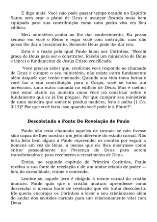 E digo mais: Você não pode passar tempo orando no Espírito
Santo sem orar o plano de Deus e avançar ficando mais bem
equipado para sua contribuição como uma pedra viva em Seu
edifício.
Meu ministério acaba ao lhe dar conhecimento. Eu posso
semear em você o Reino e regar você com instrução, mas não
posso lhe dar o crescimento. Somente Deus pode lhe dar isto.
Esta é a razão pela qual Paulo falou aos Coríntios, "Recebi
graça de Deus para ser o construtor. Recebi um ministério de Deus
e lancei o fundamento de Jesus Cristo crucificado.
"Você precisa saber que, conforme você responde ao chamado
de Deus e cumpre o seu ministério, não existe outro fundamento
além daquele que tenho ensinado. Quando sua vida toma forma e
você faz a sua contribuição para o Corpo, você se torna um
acréscimo, uma outra camada no edifício de Deus. Mas é melhor
você estar atento na maneira como você irá construir sobre o
fundamento que eu já lhe preguei. Por que cumprir seu ministério
de uma maneira que somente produz madeira, feno e palha [1 Co.
3:12]? Por que você faria isso quando você pode ir à Fonte?".
Descobrindo a Fonte De Revelação de Paulo
Paulo não teria chamado aqueles de carnais se não tivesse
sido capaz de lhes mostrar um jeito diferente do estado carnal. Não
teria feito bem algum a Paulo repreender os crentes por seguir a
homens em vez de Deus, a menos que ele lhes mostrasse como
entrar pessoalmente na Presença de Deus para serem
transformados e para receberem o crescimento de Deus.
Então, no segundo capítulo de Primeira Coríntios, Paulo
revelou a sua fonte de revelação e de um andar cristão de poder —
fora da carnalidade, ciúme e contenda.
Lembre-se, aquele livro é dirigido à mente carnal do cristão
imaturo. Paulo quis que o cristão imaturo aprendesse como
desvendar a mesma fonte de revelação que ele tinha descoberto.
Ele queria encorajar os Coríntios a levar o seu cristianismo além
do andar dos sentidos carnais para um relacionamento vital com
Deus.
 