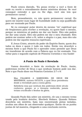 Paulo estava dizendo, "Eu posso revelar a você a fonte de
onde eu recebi o entendimento destes mistérios divinos. Se você
conseguir entender o que eu lhe digo, você não tem que
permanecer carnal".
Bem, pessoalmente, eu não quero permanecer carnal. Eu
quero me manter num lugar de humildade onde eu seja qualificado
para ser ensinado por Paulo.
Se eu conseguir pular dentro do mesmo "rio" espiritual que
ele freqüentava para receber a revelação, eu quero fazer o mesmo,
porque os ministros só podem me dar um limite. Eles não podem
me dar uma unção. Eles não podem me dar o meu chamado. Eles
podem me ensinar sobre a fé, sobre a alegria e a paz, mas eles não
podem me dar aqueles tesouros espirituais.
E Jesus Cristo, através do poder do Espírito Santo, quem deu
todos os dons e quem é tudo em todos. Então vou descobrir a
mesma fonte a que Paulo foi e aprender como permitir que Deus
me transforme de acordo com a Palavra que eu fui ensinado. Vou
voltar para o segundo capítulo de Primeira Coríntios e vou fundo!
A Fonte de Paulo é Revelada
Vamos descobrir a fonte da revelação de Paulo. Assim,
poderemos receber de Deus o que nenhum homem pode nos dar.
Note o que Paulo disse em Primeira Coríntios 2:7 e 8:
Mas FALAMOS A SABEDORIA DE DEUS EM
MISTÉRIOS, outrora OCULTA, a qual Deus preordenou
desde a eternidade para a nossa glória;
Sabedoria essa que nenhum dos poderosos deste século
conheceu; porque, se a tivessem conhecido, jamais
teriam crucificado o Senhor da glória.
Quando Paulo fala sobre um mistério, ele usa o mesmo termo
usado pelo lendário detetive, Sherlock Holmes. Quando Holmes
descobria um mistério, fazia isso encontrando pistas isoladas,
ocultas aos olhos de um observador qualquer. Então ele as punha
juntas de tal maneira, chegando a uma conclusão correta.
 