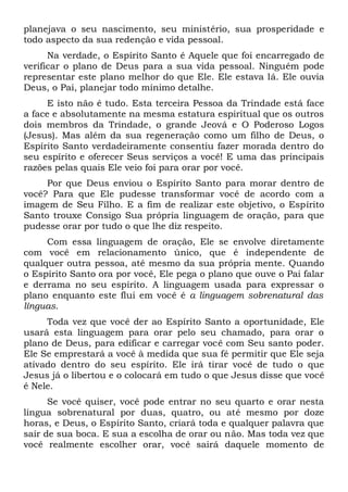 planejava o seu nascimento, seu ministério, sua prosperidade e
todo aspecto da sua redenção e vida pessoal.
Na verdade, o Espírito Santo é Aquele que foi encarregado de
verificar o plano de Deus para a sua vida pessoal. Ninguém pode
representar este plano melhor do que Ele. Ele estava lá. Ele ouvia
Deus, o Pai, planejar todo mínimo detalhe.
E isto não é tudo. Esta terceira Pessoa da Trindade está face
a face e absolutamente na mesma estatura espiritual que os outros
dois membros da Trindade, o grande Jeová e O Poderoso Logos
(Jesus). Mas além da sua regeneração como um filho de Deus, o
Espírito Santo verdadeiramente consentiu fazer morada dentro do
seu espírito e oferecer Seus serviços a você! E uma das principais
razões pelas quais Ele veio foi para orar por você.
Por que Deus enviou o Espírito Santo para morar dentro de
você? Para que Ele pudesse transformar você de acordo com a
imagem de Seu Filho. E a fim de realizar este objetivo, o Espírito
Santo trouxe Consigo Sua própria linguagem de oração, para que
pudesse orar por tudo o que lhe diz respeito.
Com essa linguagem de oração, Ele se envolve diretamente
com você em relacionamento único, que é independente de
qualquer outra pessoa, até mesmo da sua própria mente. Quando
o Espírito Santo ora por você, Ele pega o plano que ouve o Pai falar
e derrama no seu espírito. A linguagem usada para expressar o
plano enquanto este flui em você é a linguagem sobrenatural das
línguas.
Toda vez que você der ao Espírito Santo a oportunidade, Ele
usará esta linguagem para orar pelo seu chamado, para orar o
plano de Deus, para edificar e carregar você com Seu santo poder.
Ele Se emprestará a você à medida que sua fé permitir que Ele seja
ativado dentro do seu espírito. Ele irá tirar você de tudo o que
Jesus já o libertou e o colocará em tudo o que Jesus disse que você
é Nele.
Se você quiser, você pode entrar no seu quarto e orar nesta
língua sobrenatural por duas, quatro, ou até mesmo por doze
horas, e Deus, o Espírito Santo, criará toda e qualquer palavra que
sair de sua boca. E sua a escolha de orar ou não. Mas toda vez que
você realmente escolher orar, você sairá daquele momento de
 