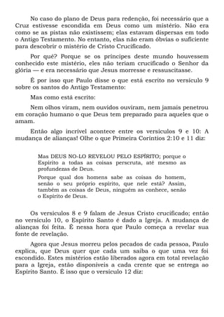 No caso do plano de Deus para redenção, foi necessário que a
Cruz estivesse escondida em Deus como um mistério. Não era
como se as pistas não existissem; elas estavam dispersas em todo
o Antigo Testamento. No entanto, elas não eram óbvias o suficiente
para descobrir o mistério de Cristo Crucificado.
Por quê? Porque se os príncipes deste mundo houvessem
conhecido este mistério, eles não teriam crucificado o Senhor da
glória — e era necessário que Jesus morresse e ressuscitasse.
É por isso que Paulo disse o que está escrito no versículo 9
sobre os santos do Antigo Testamento:
Mas como está escrito:
Nem olhos viram, nem ouvidos ouviram, nem jamais penetrou
em coração humano o que Deus tem preparado para aqueles que o
amam.
Então algo incrível acontece entre os versículos 9 e 10: A
mudança de alianças! Olhe o que Primeira Coríntios 2:10 e 11 diz:
Mas DEUS NO-LO REVELOU PELO ESPÍRITO; porque o
Espírito a todas as coisas perscruta, até mesmo as
profundezas de Deus.
Porque qual dos homens sabe as coisas do homem,
senão o seu próprio espírito, que nele está? Assim,
também as coisas de Deus, ninguém as conhece, senão
o Espírito de Deus.
Os versículos 8 e 9 falam de Jesus Cristo crucificado; então
no versículo 10, o Espírito Santo é dado a Igreja. A mudança de
alianças foi feita. É nessa hora que Paulo começa a revelar sua
fonte de revelação.
Agora que Jesus morreu pelos pecados de cada pessoa, Paulo
explica, que Deus quer que cada um saiba o que uma vez foi
escondido. Estes mistérios estão liberados agora em total revelação
para a Igreja, estão disponíveis a cada crente que se entrega ao
Espírito Santo. É isso que o versículo 12 diz:
 