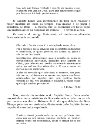 Ora, nós não temos recebido o espírito do mundo, e sim
o Espírito que vem de Deus, para que conheçamos o que
por Deus nos foi dado gratuitamente.
O Espírito Santo veio diretamente do Céu para resolver o
maior mistério de todos os tempos. Sua missão é de pegar a
sabedoria de Deus — a mesma que foi escondida em Deus como
um mistério antes da fundação do mundo — e revelá-la a nós.
Os santos do Antigo Testamento só receberam olhadelas
desta sabedoria escondida.
Obtendo o fim da vossa fé: a salvação da vossa alma.
Foi a respeito desta salvação que os profetas indagaram
e inquiriram, os quais profetizaram acerca da graça a
vós outros destinada,
Investigando, atentamente, qual a ocasião ou quais as
circunstâncias oportunas, indicadas pelo Espírito de
Cristo, que neles estava, ao dar de antemão testemunho
sobre os sofrimentos referentes a Cristo e sobre as
glórias que os seguiriam.
A eles foi revelado que, não para si mesmos, mas para
vós outros, ministravam as coisas que, agora, vos foram
anunciadas por aqueles que, pelo Espírito Santo
enviado do céu, vos pregaram o evangelho, coisas essas
que anjos anelam perscrutar.
— 1 Pedro 1:9-12
Mas, através do ministério do Espírito Santo Deus revelou
propositalmente os mistérios da Sua sabedoria a cada um de nós
que cremos em Jesus. Hebreus 8:11 diz que debaixo da Nova
Aliança podemos ser ensinados diretamente pelo Espírito Santo a
respeito dos assuntos espirituais:
E não ensinará jamais cada um ao seu próximo, nem
cada um ao seu irmão, dizendo: Conhece ao Senhor;
porque todos me conhecerão, desde o menor deles até
ao maior.
 