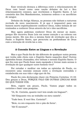 Esse versículo destaca a diferença entre o relacionamento de
Deus com Israel como uma nação debaixo da Lei e Seu
relacionamento conosco, que recebemos o Espírito Santo. A Lei
consistia dos Dez Mandamentos, inúmeras ordens e os sacrifícios
de sangue.
Debaixo da Antiga Aliança, as pessoas não tinham a natureza
recriada do novo nascimento. E já que é impossível para um
homem morto espiritualmente conhecer Deus, todos tinham de ser
ensinados a conhecer Deus através da Lei e dos sacrifícios.
Mas agora podemos conhecer Deus do menor ao maior,
porque Ele escreveu Suas Leis em nosso coração e as colocou em
nossa mente. Ele nos deu a mesma fonte de revelação que deu a
Paulo: o Espírito Santo, que perscruta as profundezas de Deus
com a intenção de revelá-las a nós.
A Conexão Entre as Línguas e a Revelação
Mas o que Paulo fez de tão diferente de qualquer outra pessoa
que tenha sido cheia com o Espírito Santo naqueles dias? Outros
apóstolos foram chamados; eles tinham o mesmo Espírito Santo. O
que fez com que Paulo fosse mais equipado e tivesse mais acesso à
revelação do que qualquer outro homem vivo?
Por estudar e meditar em todas as epístolas de Paulo, eu
encontrei uma conexão comum entre a revelação entendida e
estabelecida em sua vida e algo que ele fez.
Paulo fez esta declaração chave em Primeira Coríntios 14:18:
Dou graças a Deus, PORQUE FALO EM OUTRAS LÍNGUAS MAIS
DO QUE TODOS VÓS.
Bem, espere um pouco, Paulo. Vamos pegar todos os
coríntios e fazer uma pesquisa.
"Oi, Sr. Coríntio, quanto você tem orado em línguas?".
"Ah! Enquanto vou ao trabalho no meu camelo".
"Tudo bem. E você Sra. Coríntia?".
"Bem, eu oro enquanto tiro o pão do forno".
"Ah! É mesmo?".
 